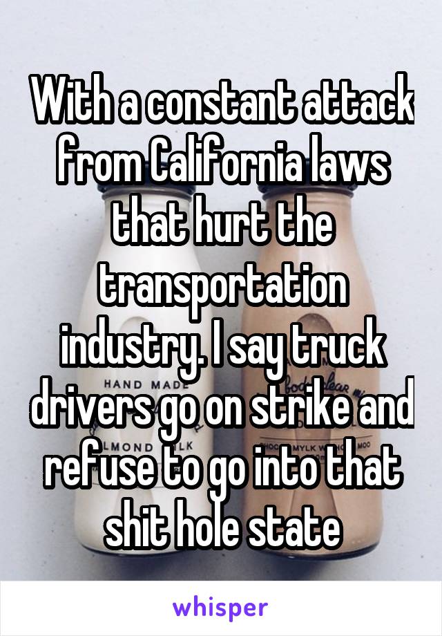 With a constant attack from California laws that hurt the transportation industry. I say truck drivers go on strike and refuse to go into that shit hole state