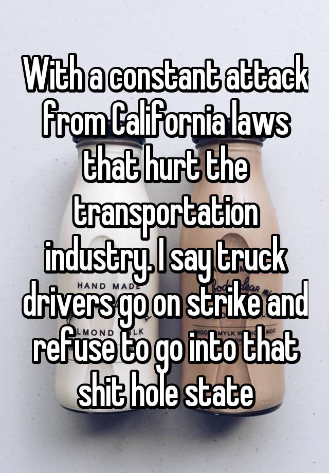 With a constant attack from California laws that hurt the transportation industry. I say truck drivers go on strike and refuse to go into that shit hole state