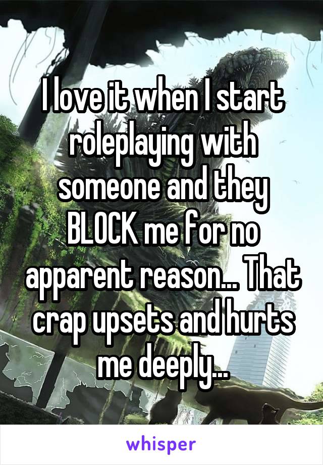 I love it when I start roleplaying with someone and they BLOCK me for no apparent reason... That crap upsets and hurts me deeply...