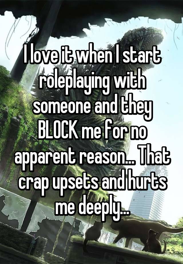 I love it when I start roleplaying with someone and they BLOCK me for no apparent reason... That crap upsets and hurts me deeply...