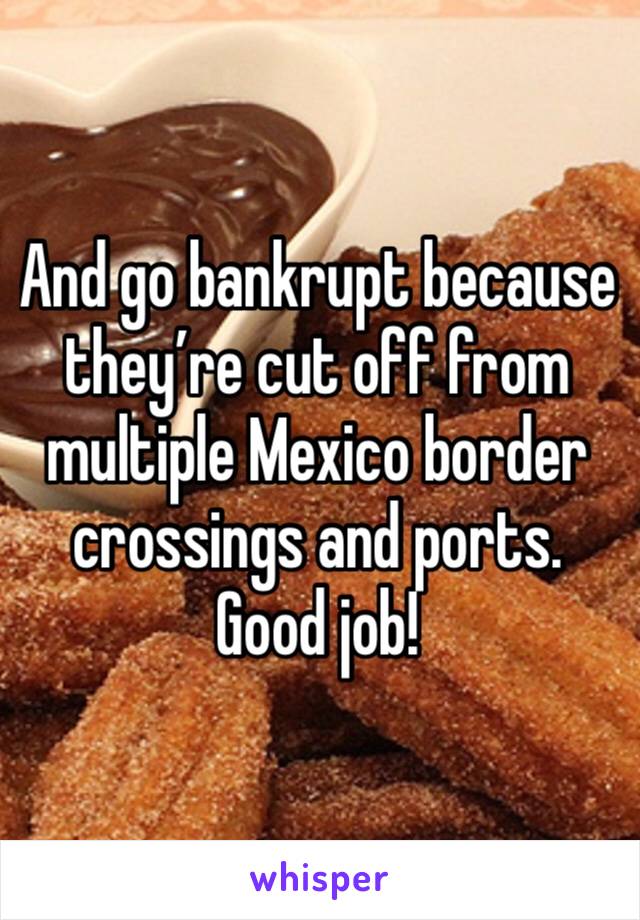 And go bankrupt because they’re cut off from multiple Mexico border crossings and ports.  Good job!