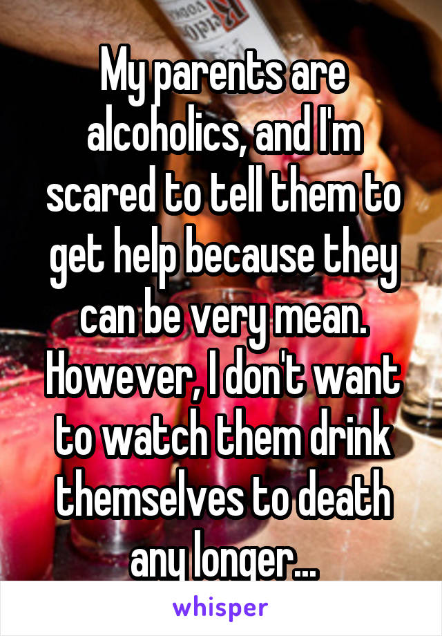 My parents are alcoholics, and I'm scared to tell them to get help because they can be very mean. However, I don't want to watch them drink themselves to death any longer...