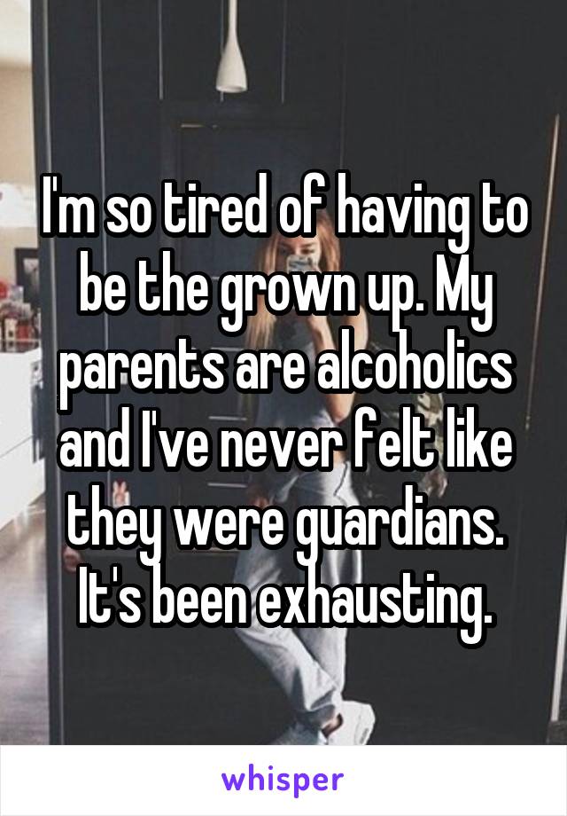 I'm so tired of having to be the grown up. My parents are alcoholics and I've never felt like they were guardians. It's been exhausting.