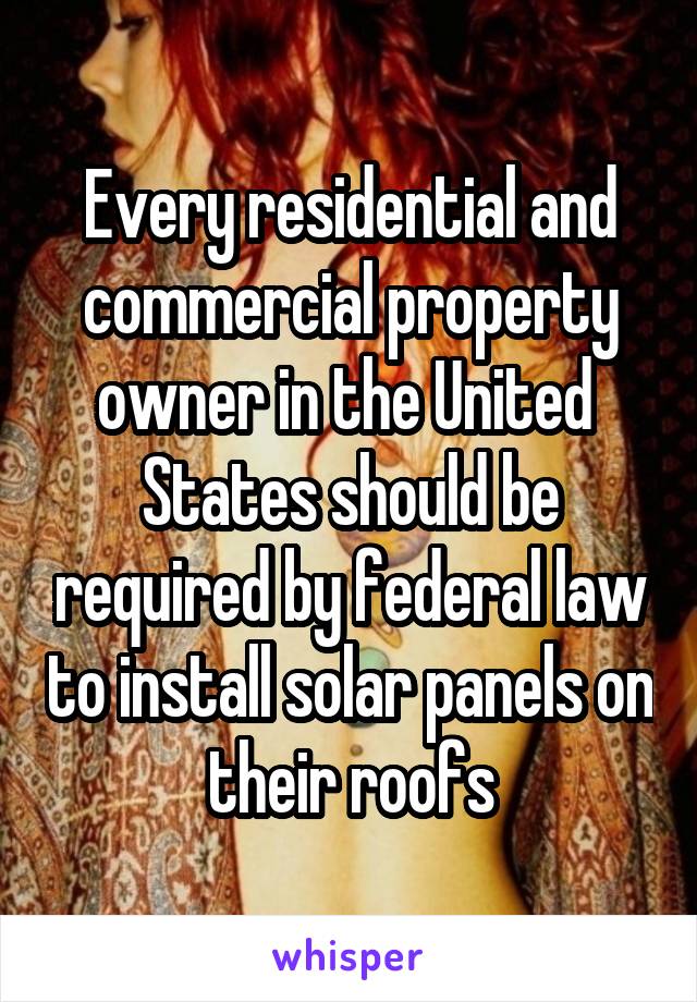 Every residential and commercial property owner in the United  States should be required by federal law to install solar panels on their roofs