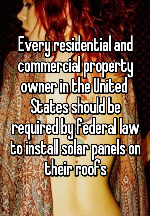 Every residential and commercial property owner in the United  States should be required by federal law to install solar panels on their roofs