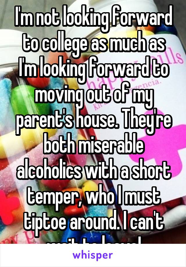 I'm not looking forward to college as much as I'm looking forward to moving out of my parent's house. They're both miserable alcoholics with a short temper, who I must tiptoe around. I can't wait to leave!