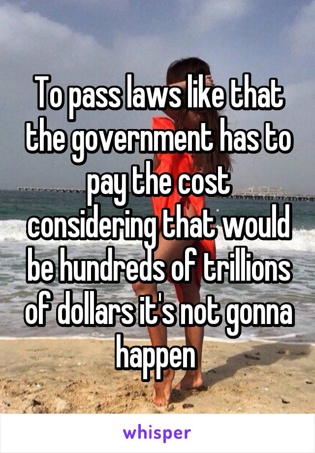 To pass laws like that the government has to pay the cost considering that would be hundreds of trillions of dollars it's not gonna happen 