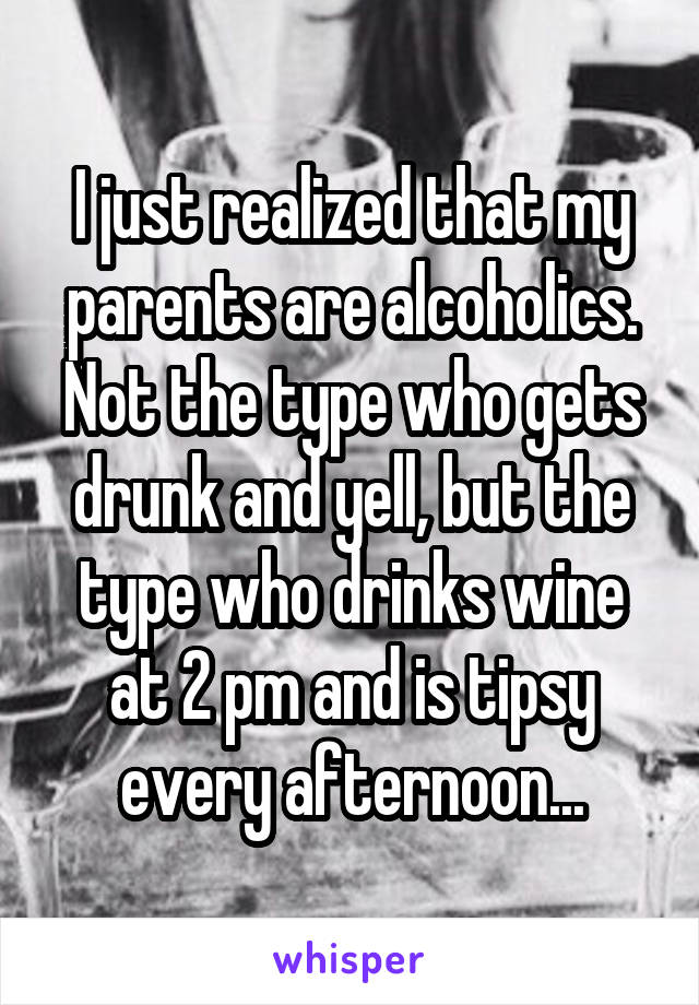 I just realized that my parents are alcoholics. Not the type who gets drunk and yell, but the type who drinks wine at 2 pm and is tipsy every afternoon...