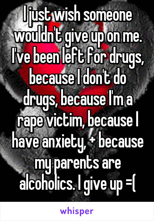 I just wish someone wouldn't give up on me. I've been left for drugs, because I don't do drugs, because I'm a rape victim, because I have anxiety, + because my parents are alcoholics. I give up =(
