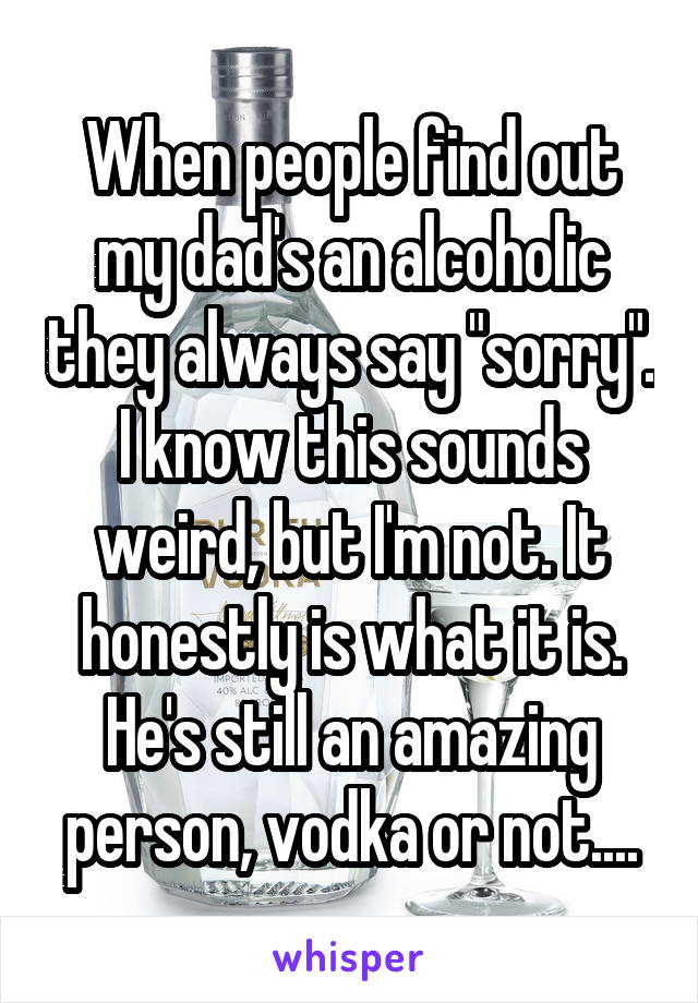 When people find out my dad's an alcoholic they always say "sorry". I know this sounds weird, but I'm not. It honestly is what it is. He's still an amazing person, vodka or not....