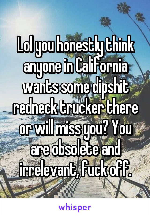 Lol you honestly think anyone in California wants some dipshit redneck trucker there or will miss you? You are obsolete and irrelevant, fuck off.