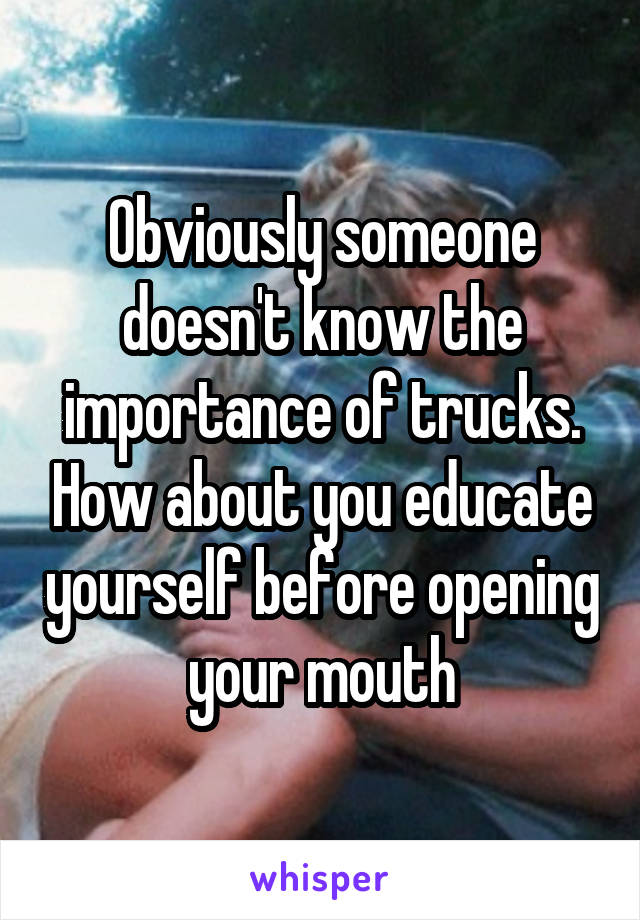 Obviously someone doesn't know the importance of trucks. How about you educate yourself before opening your mouth