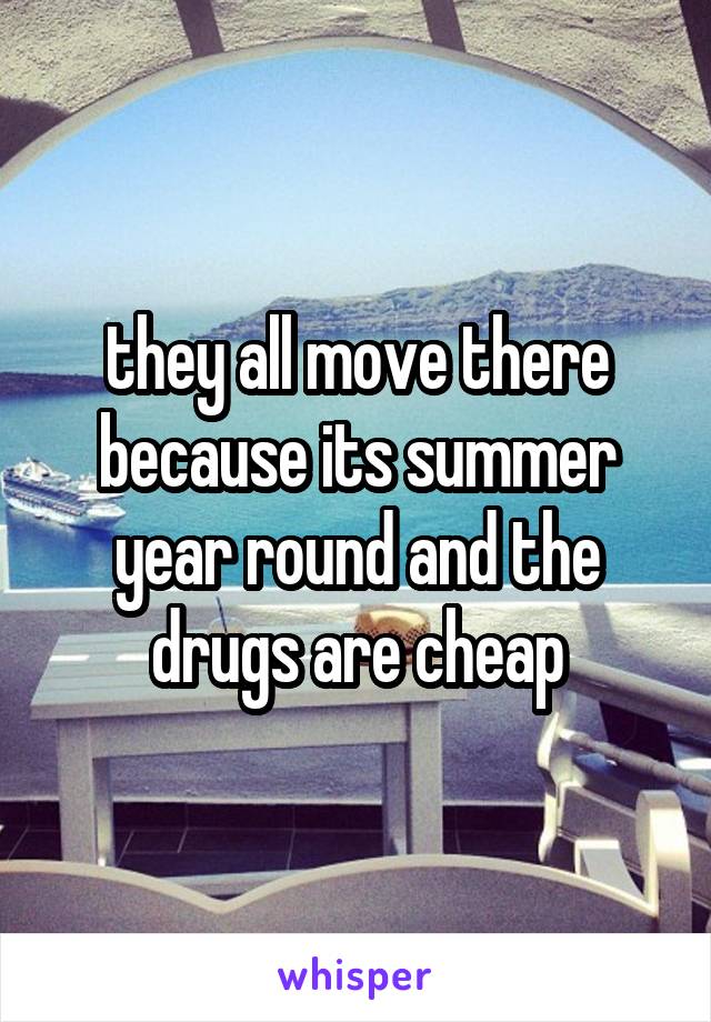 they all move there because its summer year round and the drugs are cheap