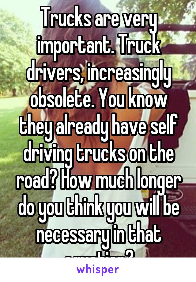 Trucks are very important. Truck drivers, increasingly obsolete. You know they already have self driving trucks on the road? How much longer do you think you will be necessary in that equation?