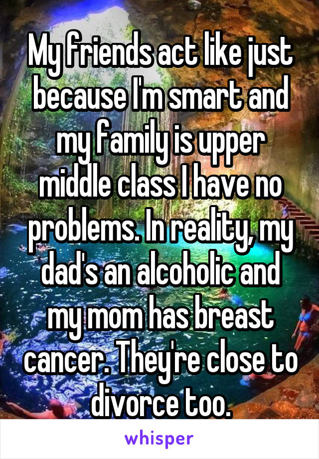 My friends act like just because I'm smart and my family is upper middle class I have no problems. In reality, my dad's an alcoholic and my mom has breast cancer. They're close to divorce too.