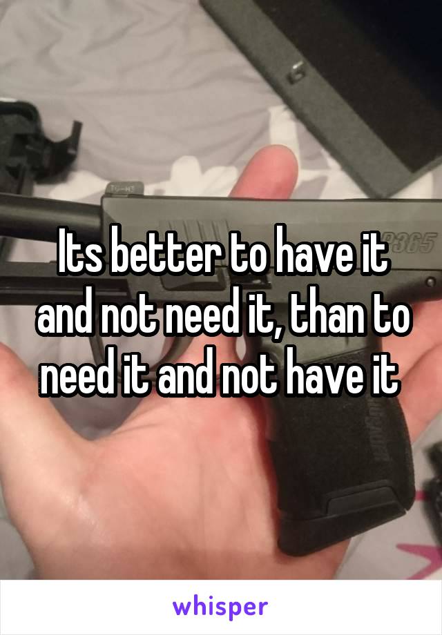 Its better to have it and not need it, than to need it and not have it 