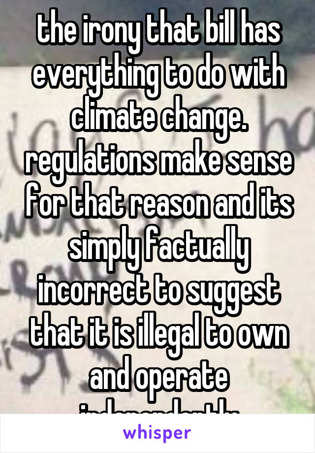 the irony that bill has everything to do with climate change. regulations make sense for that reason and its simply factually incorrect to suggest that it is illegal to own and operate independently