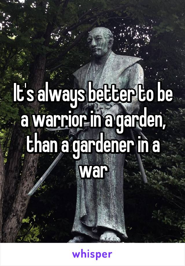 It's always better to be a warrior in a garden, than a gardener in a war