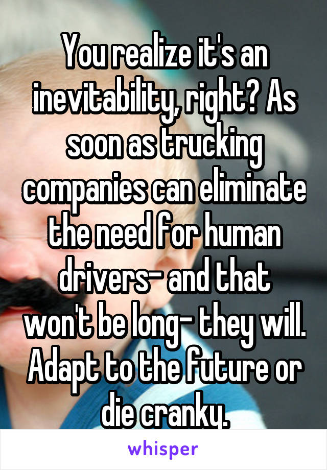 You realize it's an inevitability, right? As soon as trucking companies can eliminate the need for human drivers- and that won't be long- they will. Adapt to the future or die cranky.