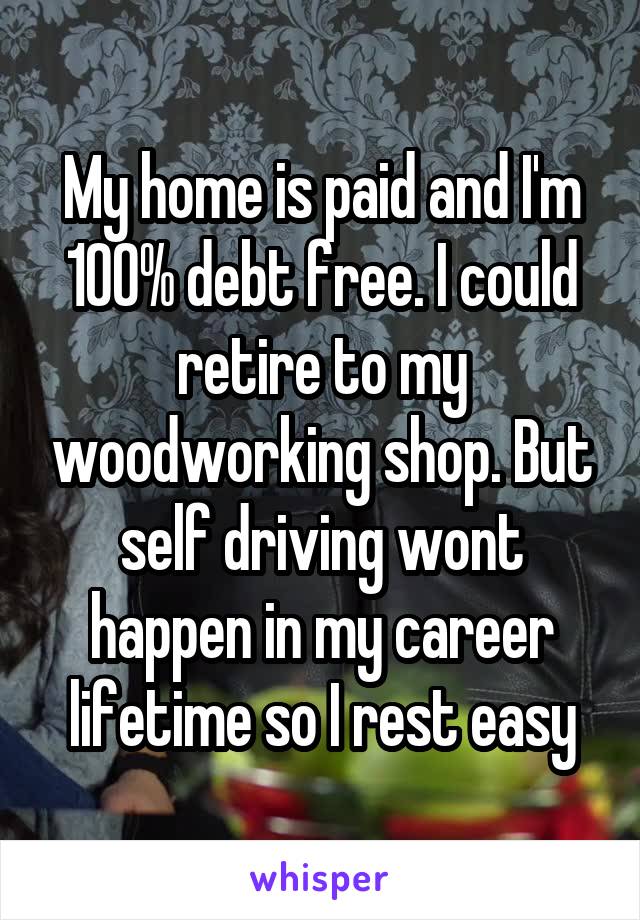 My home is paid and I'm 100% debt free. I could retire to my woodworking shop. But self driving wont happen in my career lifetime so I rest easy