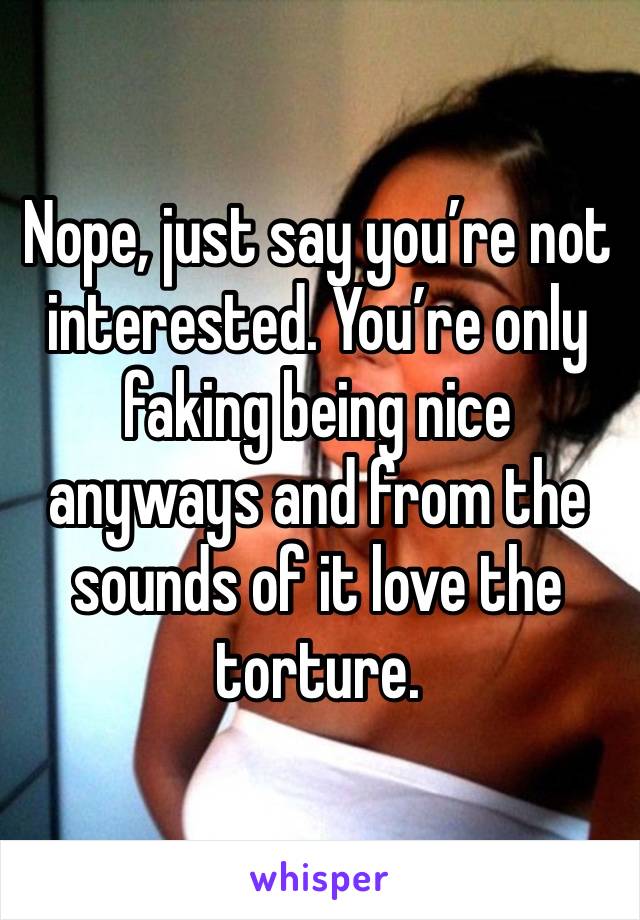 Nope, just say you’re not interested. You’re only faking being nice anyways and from the sounds of it love the torture.