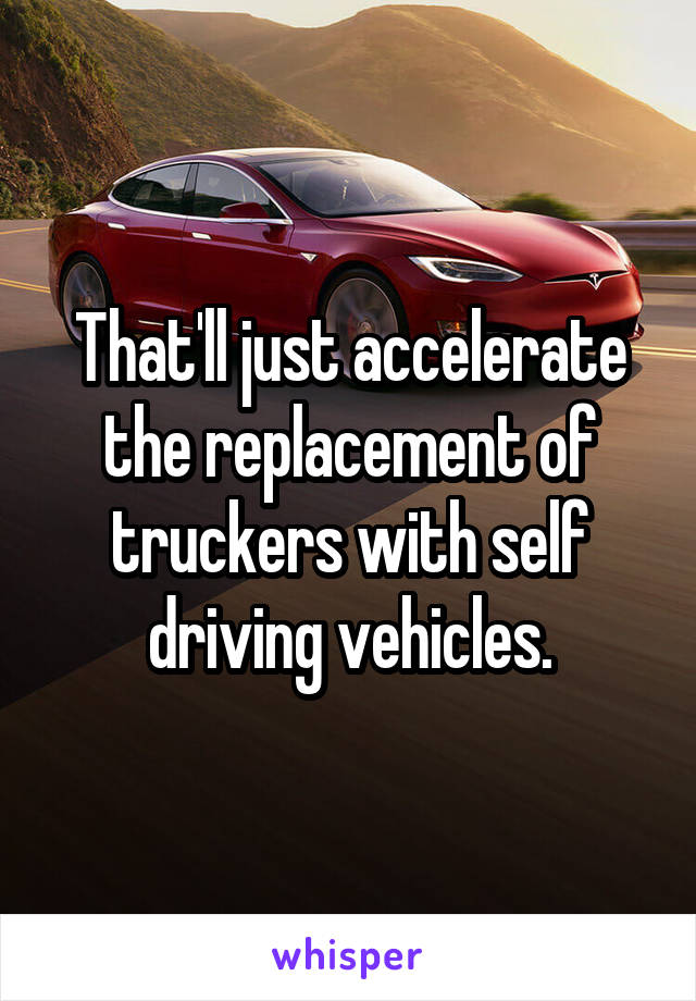 That'll just accelerate the replacement of truckers with self driving vehicles.