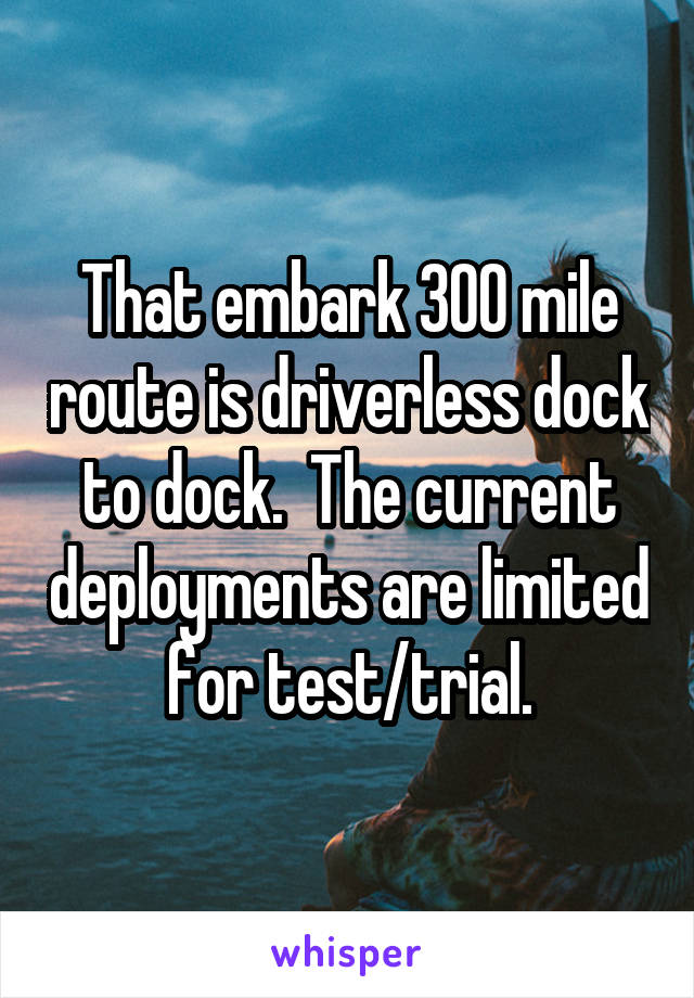 That embark 300 mile route is driverless dock to dock.  The current deployments are limited for test/trial.