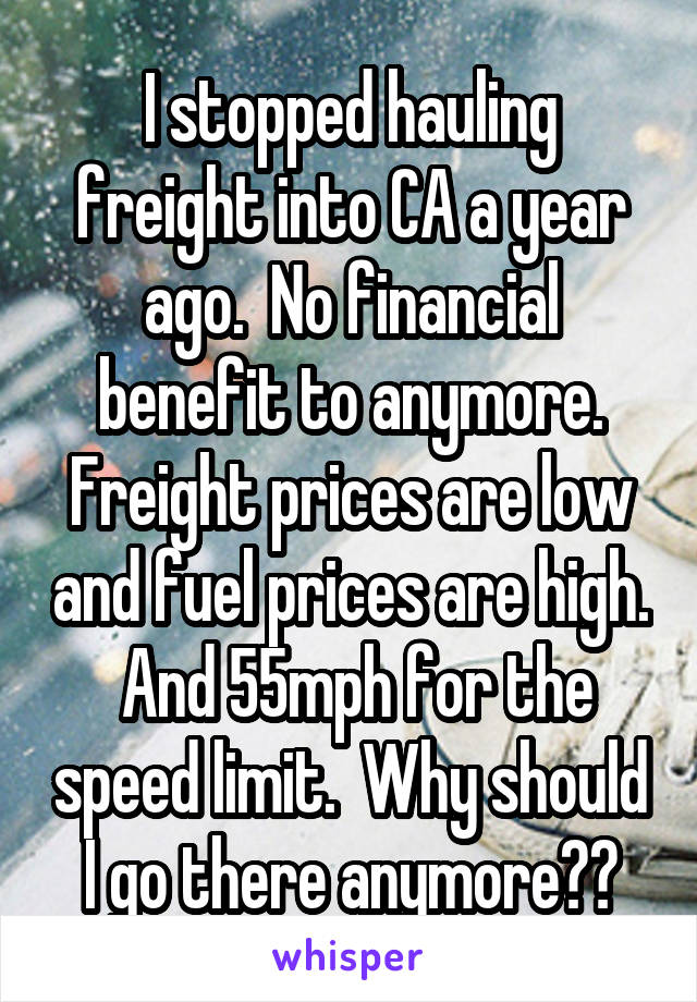 I stopped hauling freight into CA a year ago.  No financial benefit to anymore. Freight prices are low and fuel prices are high.  And 55mph for the speed limit.  Why should I go there anymore??