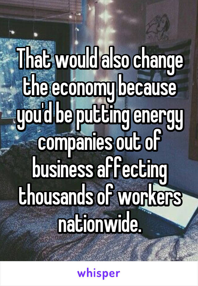 That would also change the economy because you'd be putting energy companies out of business affecting thousands of workers nationwide.