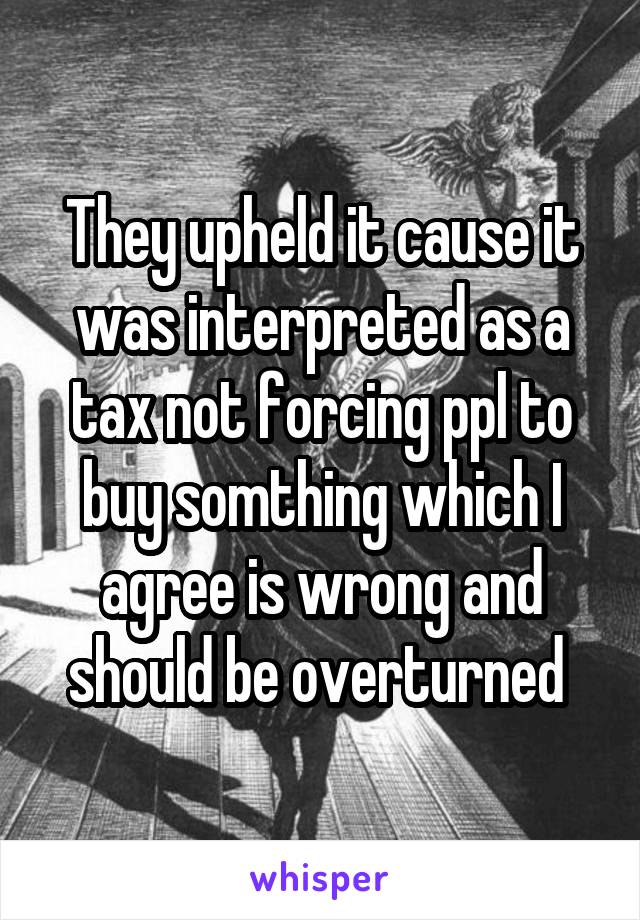 They upheld it cause it was interpreted as a tax not forcing ppl to buy somthing which I agree is wrong and should be overturned 