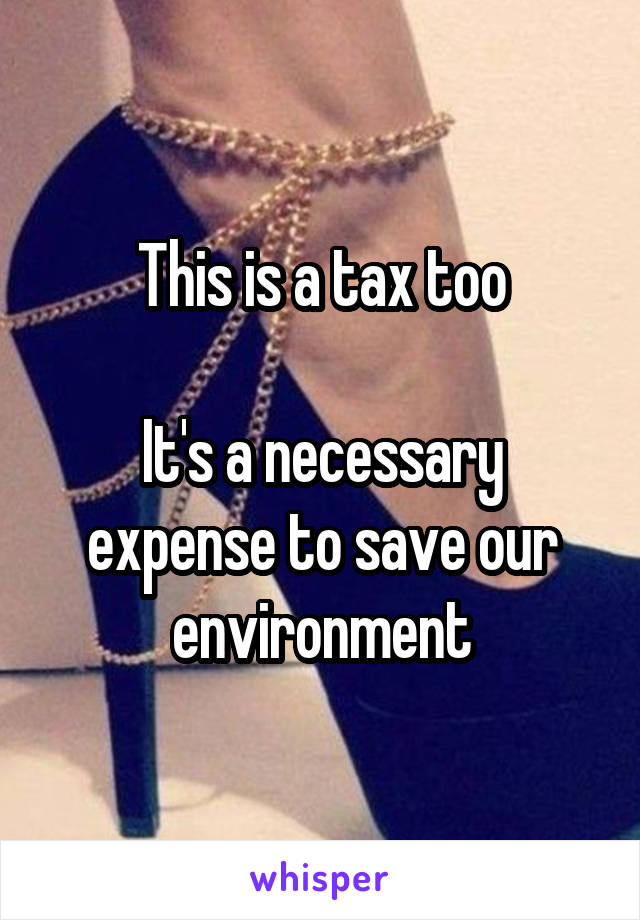 This is a tax too

It's a necessary expense to save our environment