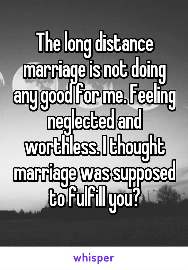 The long distance marriage is not doing any good for me. Feeling neglected and worthless. I thought marriage was supposed to fulfill you?
