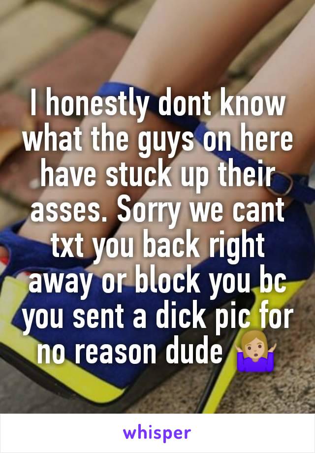 I honestly dont know what the guys on here have stuck up their asses. Sorry we cant txt you back right away or block you bc you sent a dick pic for no reason dude 🤷🏼