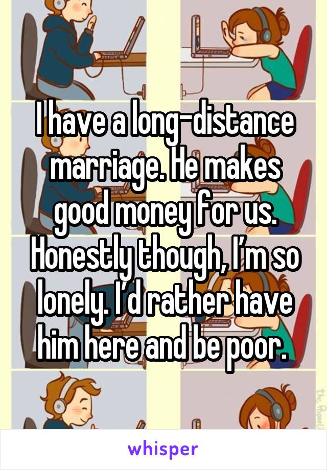 I have a long-distance marriage. He makes good money for us. Honestly though, I’m so lonely. I’d rather have him here and be poor. 