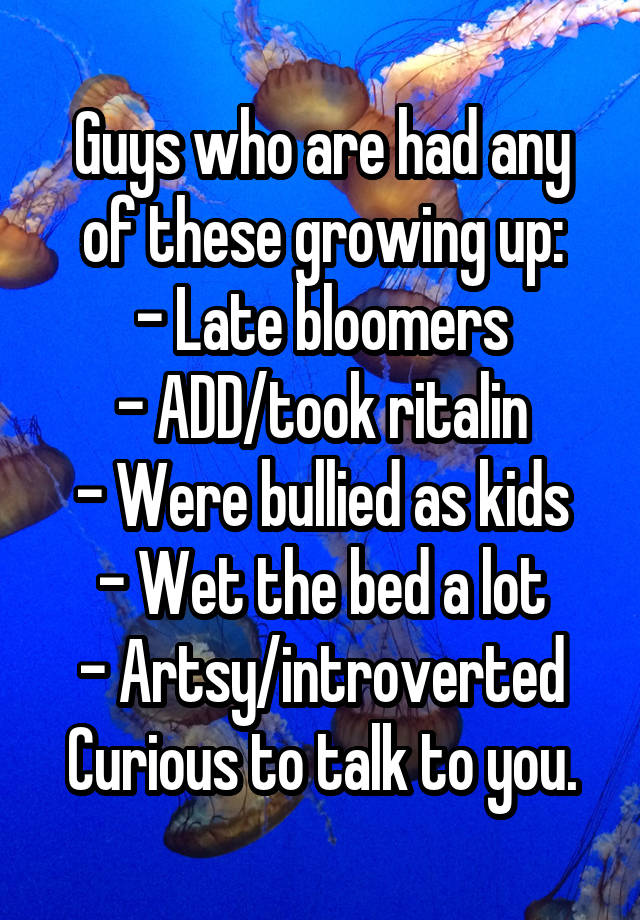 Guys who are had any of these growing up:
- Late bloomers
- ADD/took ritalin
- Were bullied as kids
- Wet the bed a lot
- Artsy/introverted
Curious to talk to you.