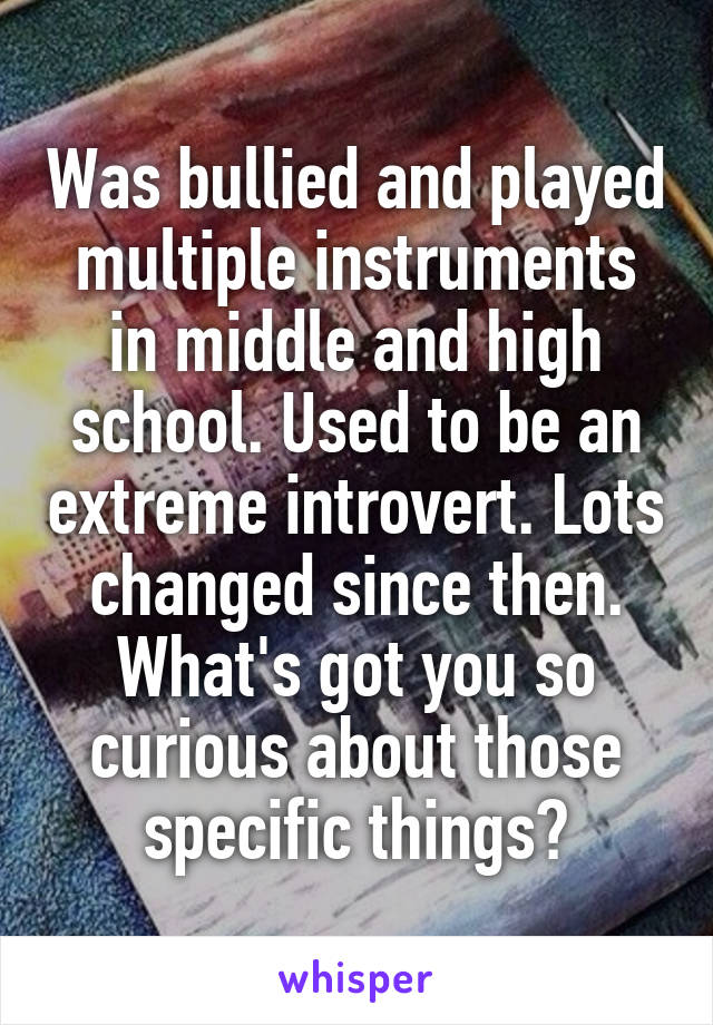 Was bullied and played multiple instruments in middle and high school. Used to be an extreme introvert. Lots changed since then. What's got you so curious about those specific things?