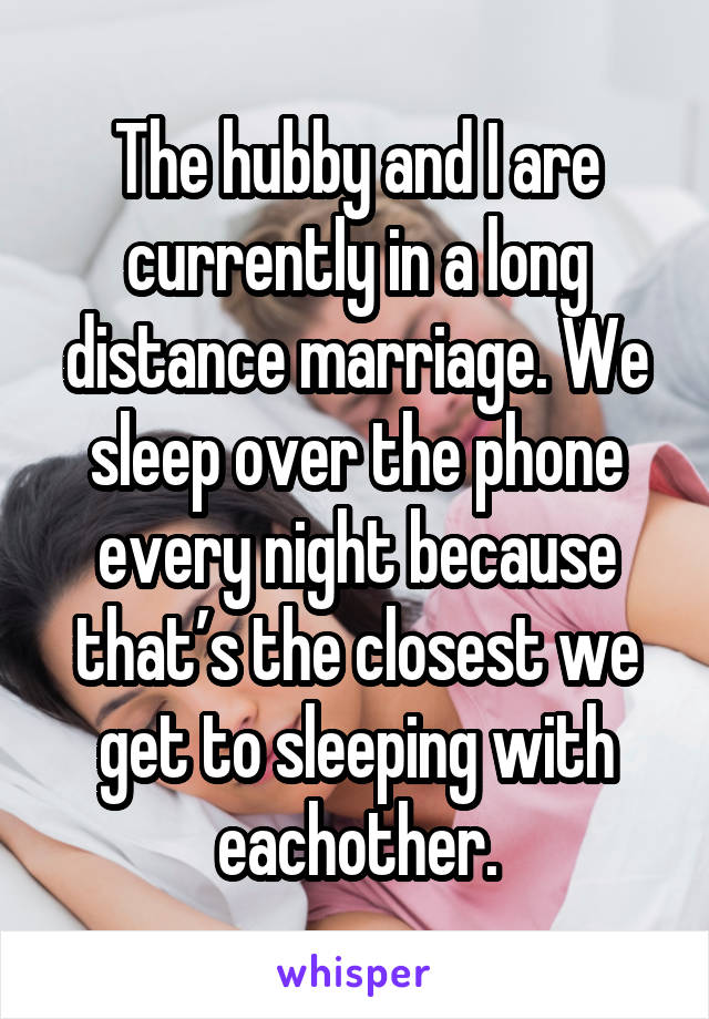 The hubby and I are currently in a long distance marriage. We sleep over the phone every night because that’s the closest we get to sleeping with eachother.