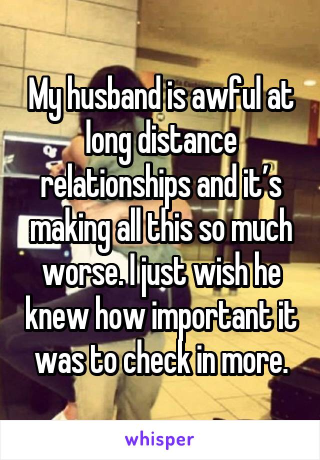 My husband is awful at long distance relationships and it’s making all this so much worse. I just wish he knew how important it was to check in more.