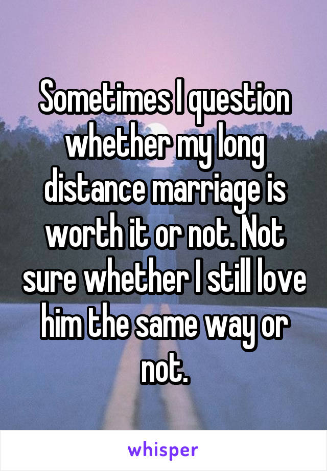 Sometimes I question whether my long distance marriage is worth it or not. Not sure whether I still love him the same way or not.