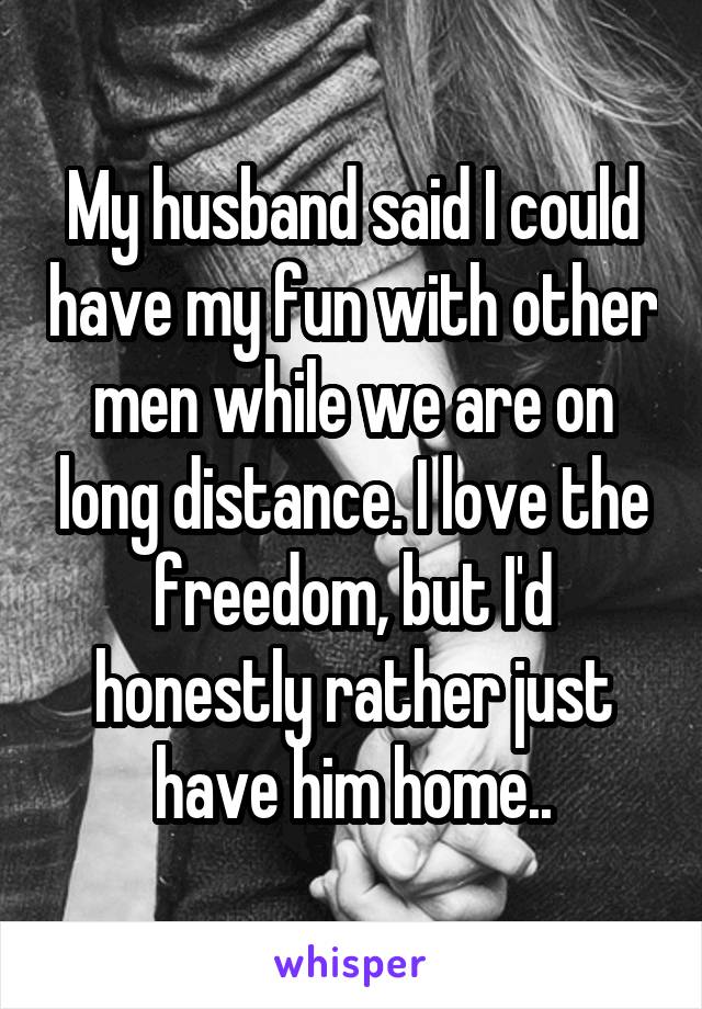 My husband said I could have my fun with other men while we are on long distance. I love the freedom, but I'd honestly rather just have him home..