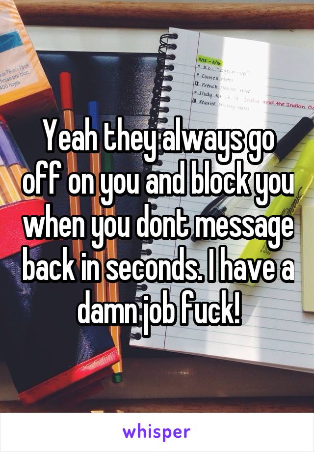 Yeah they always go off on you and block you when you dont message back in seconds. I have a damn job fuck!