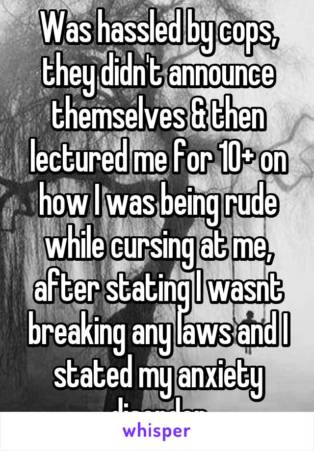 Was hassled by cops, they didn't announce themselves & then lectured me for 10+ on how I was being rude while cursing at me, after stating I wasnt breaking any laws and I stated my anxiety disorder