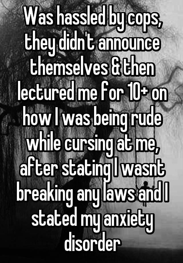 Was hassled by cops, they didn't announce themselves & then lectured me for 10+ on how I was being rude while cursing at me, after stating I wasnt breaking any laws and I stated my anxiety disorder