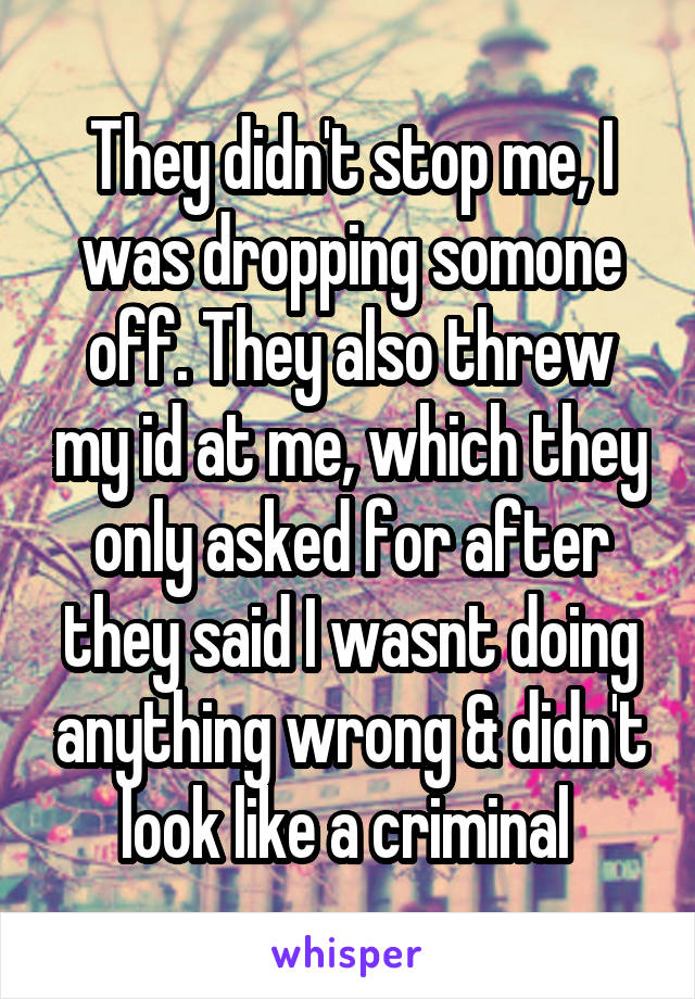 They didn't stop me, I was dropping somone off. They also threw my id at me, which they only asked for after they said I wasnt doing anything wrong & didn't look like a criminal 