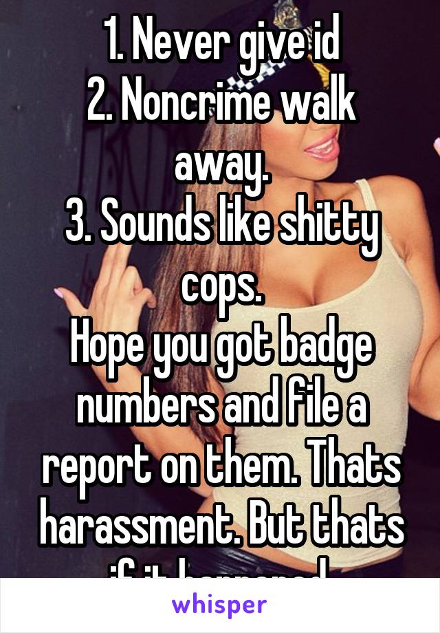 1. Never give id
2. Noncrime walk away.
3. Sounds like shitty cops.
Hope you got badge numbers and file a report on them. Thats harassment. But thats if it happened.