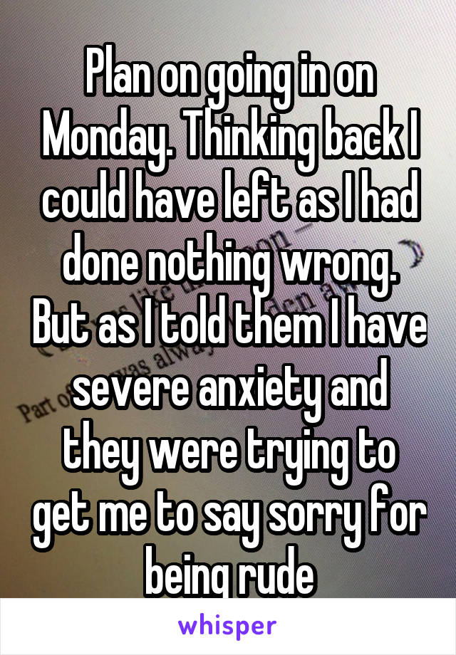 Plan on going in on Monday. Thinking back I could have left as I had done nothing wrong. But as I told them I have severe anxiety and they were trying to get me to say sorry for being rude