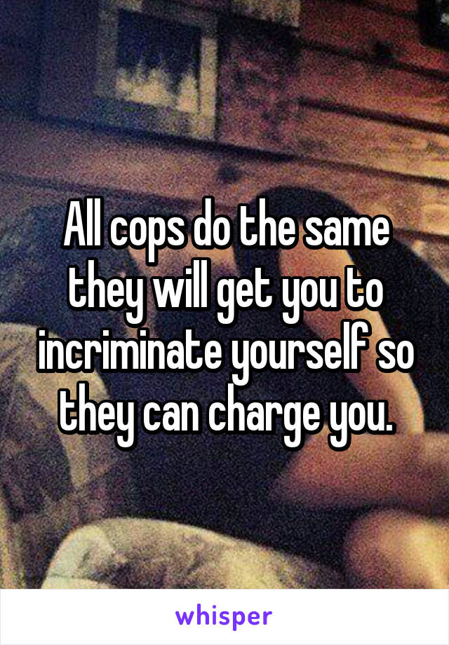 All cops do the same they will get you to incriminate yourself so they can charge you.