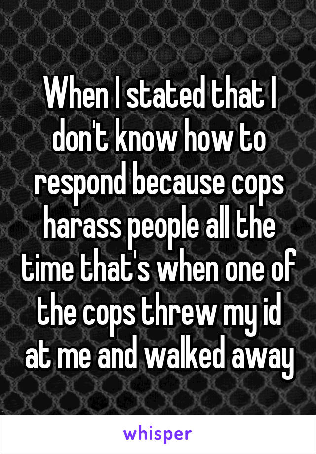 When I stated that I don't know how to respond because cops harass people all the time that's when one of the cops threw my id at me and walked away