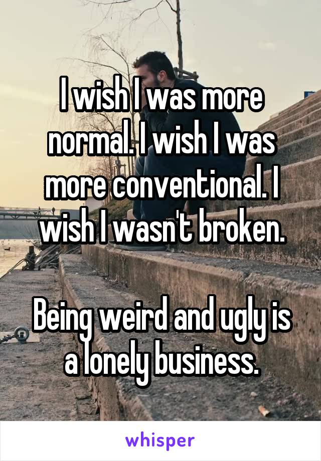 I wish I was more normal. I wish I was more conventional. I wish I wasn't broken.

Being weird and ugly is a lonely business.