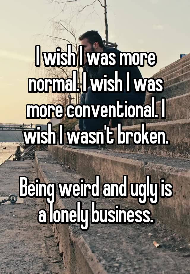 I wish I was more normal. I wish I was more conventional. I wish I wasn't broken.

Being weird and ugly is a lonely business.